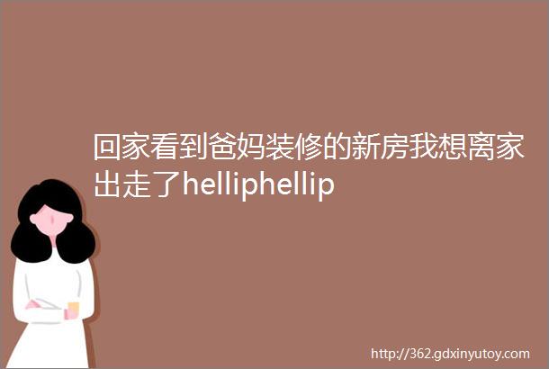 回家看到爸妈装修的新房我想离家出走了helliphellip