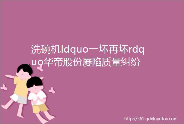 洗碗机ldquo一坏再坏rdquo华帝股份屡陷质量纠纷