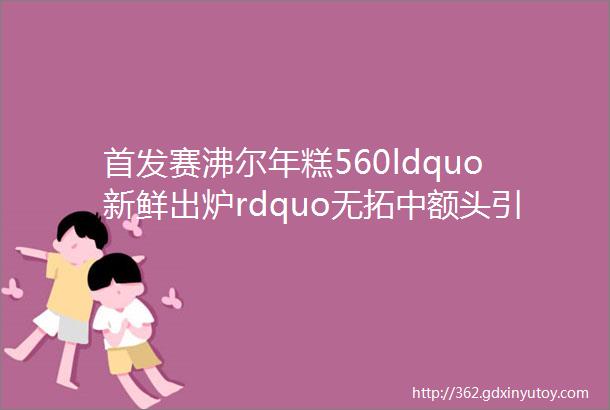 首发赛沸尔年糕560ldquo新鲜出炉rdquo无拓中额头引领奢华房车新风尚