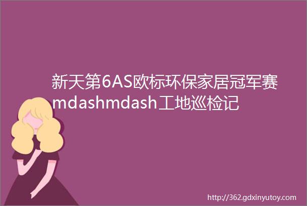 新天第6AS欧标环保家居冠军赛mdashmdash工地巡检记录远洋晟庭基础工程尾期验收