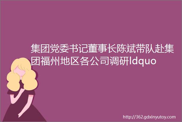 集团党委书记董事长陈斌带队赴集团福州地区各公司调研ldquo我为群众办实事rdquo工作落实情况