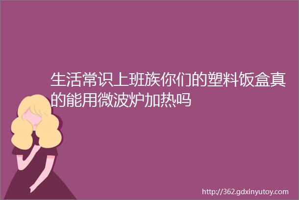 生活常识上班族你们的塑料饭盒真的能用微波炉加热吗