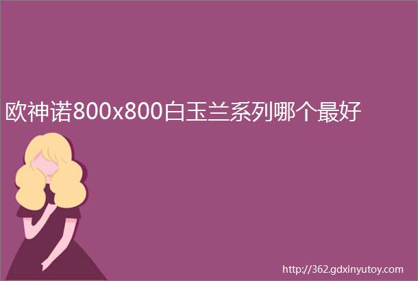 欧神诺800x800白玉兰系列哪个最好