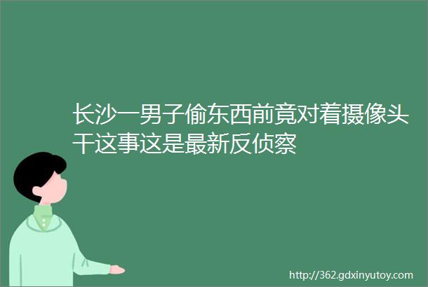 长沙一男子偷东西前竟对着摄像头干这事这是最新反侦察