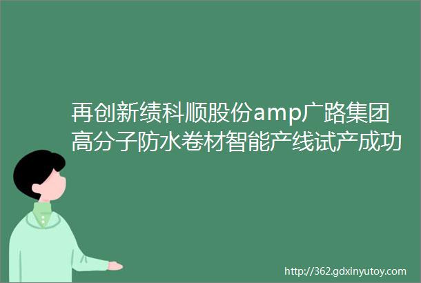 再创新绩科顺股份amp广路集团高分子防水卷材智能产线试产成功