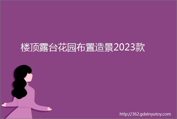 楼顶露台花园布置造景2023款