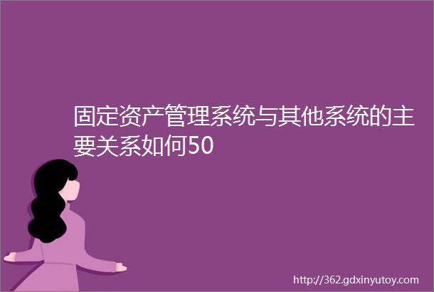 固定资产管理系统与其他系统的主要关系如何50