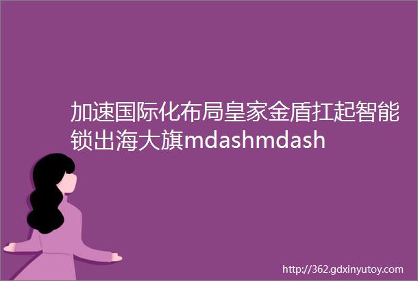 加速国际化布局皇家金盾扛起智能锁出海大旗mdashmdash对话皇家金盾董事长刘建新