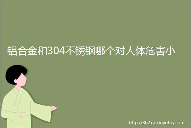 铝合金和304不锈钢哪个对人体危害小