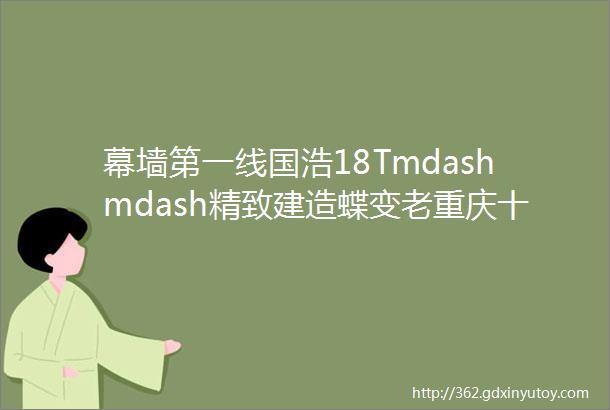 幕墙第一线国浩18Tmdashmdash精致建造蝶变老重庆十八梯