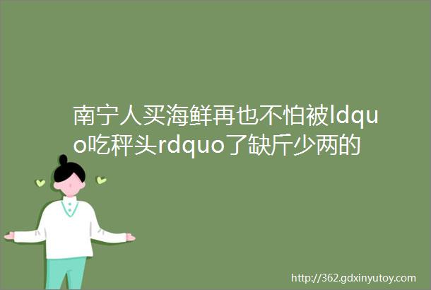 南宁人买海鲜再也不怕被ldquo吃秤头rdquo了缺斤少两的摊位被helliphellip下午来切咧