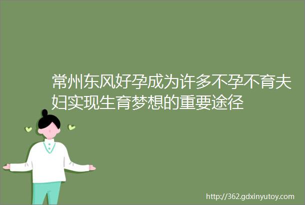 常州东风好孕成为许多不孕不育夫妇实现生育梦想的重要途径