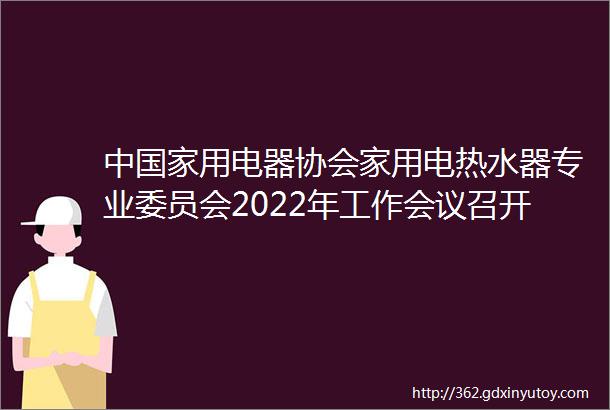 中国家用电器协会家用电热水器专业委员会2022年工作会议召开