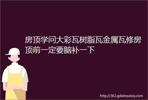 房顶学问大彩瓦树脂瓦金属瓦修房顶前一定要脑补一下