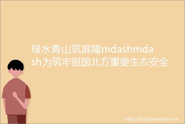 绿水青山筑屏障mdashmdash为筑牢祖国北方重要生态安全屏障贡献林区力量