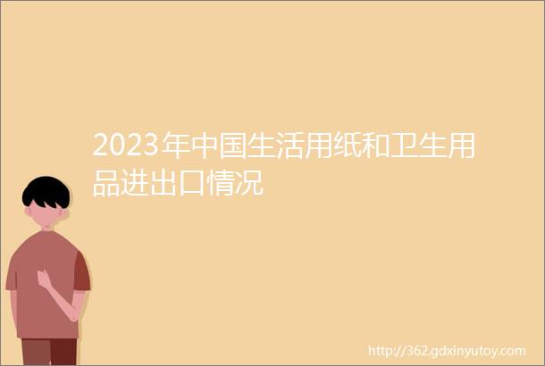 2023年中国生活用纸和卫生用品进出口情况