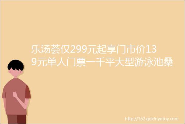 乐汤荟仅299元起享门市价139元单人门票一千平大型游泳池桑拿房汗蒸房汤泉