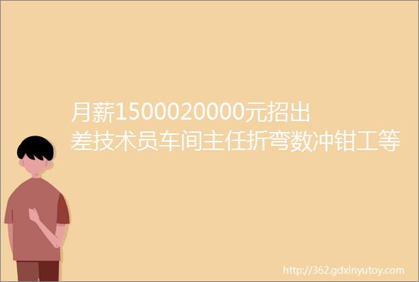 月薪1500020000元招出差技术员车间主任折弯数冲钳工等介绍有红包1994914327215639017861