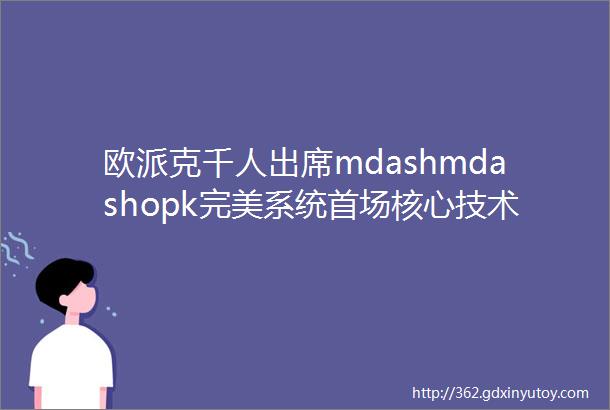 欧派克千人出席mdashmdashopk完美系统首场核心技术揭秘大会总部站圆满收官