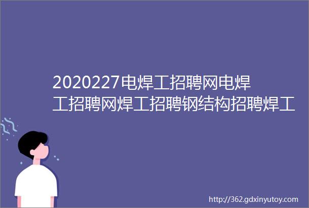 2020227电焊工招聘网电焊工招聘网焊工招聘钢结构招聘焊工家园电焊工招聘网氩弧焊工招聘焊工招聘网