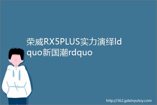 荣威RX5PLUS实力演绎ldquo新国潮rdquo