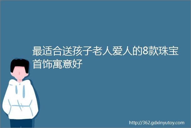 最适合送孩子老人爱人的8款珠宝首饰寓意好