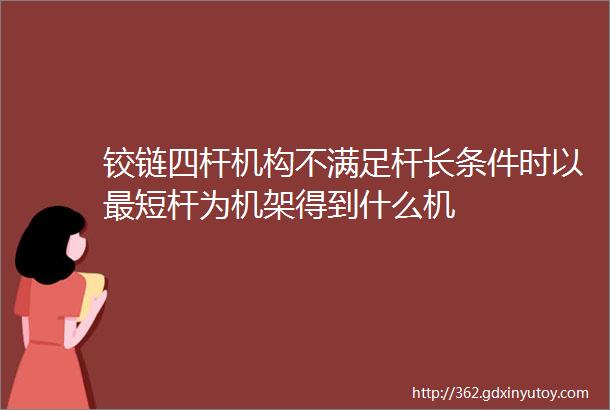 铰链四杆机构不满足杆长条件时以最短杆为机架得到什么机