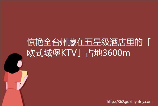 惊艳全台州藏在五星级酒店里的「欧式城堡KTV」占地3600msup2吃喝玩乐全被TA包了