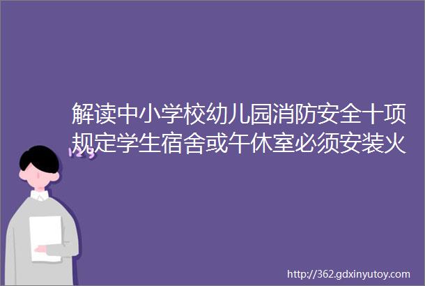 解读中小学校幼儿园消防安全十项规定学生宿舍或午休室必须安装火灾自动报警系统或者具有联网功能的独立式火灾探测报警器