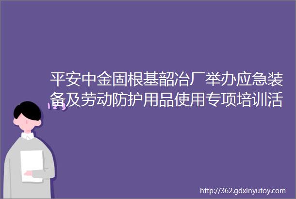 平安中金固根基韶冶厂举办应急装备及劳动防护用品使用专项培训活动