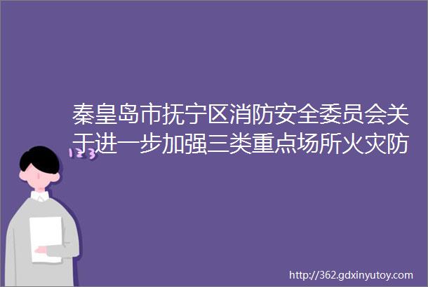 秦皇岛市抚宁区消防安全委员会关于进一步加强三类重点场所火灾防控工作的通告